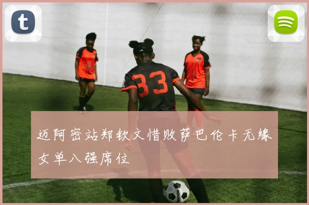 迈阿密站郑钦文惜败萨巴伦卡无缘女单八强席位
