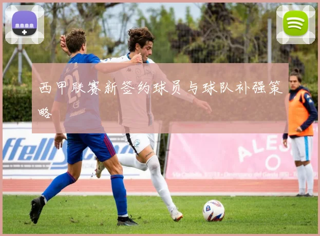 西甲联赛新签约球员与球队补强策略