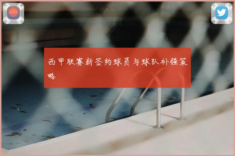 西甲联赛新签约球员与球队补强策略