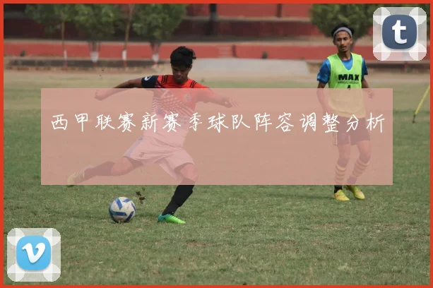 西甲联赛新赛季球队阵容调整分析