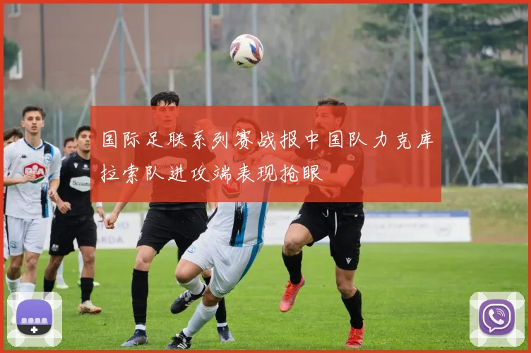国际足联系列赛战报中国队力克库拉索队进攻端表现抢眼